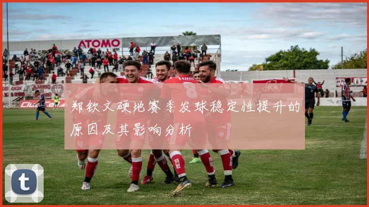 郑钦文硬地赛季发球稳定性提升的原因及其影响分析