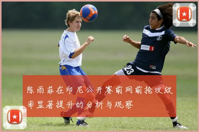 陈雨菲在印尼公开赛前网前抢攻效率显著提升的分析与观察