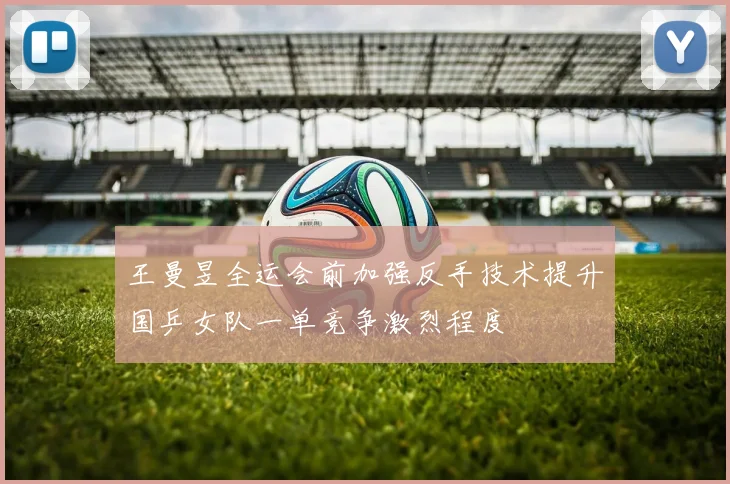 王曼昱全运会前加强反手技术提升国乒女队一单竞争激烈程度
