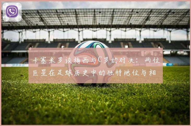卡塞米罗谈梅西与C罗的对决：两位巨星在足球历史中的独特地位与相互激励