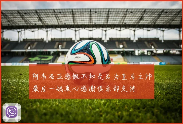 阿韦洛亚感慨不知是否为皇马主帅最后一战衷心感谢俱乐部支持