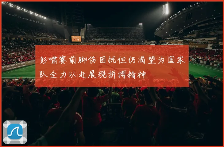 彭啸赛前脚伤困扰但仍渴望为国家队全力以赴展现拼搏精神