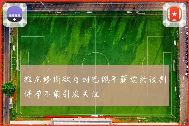 维尼修斯欲与姆巴佩平薪续约谈判停滞不前引发关注