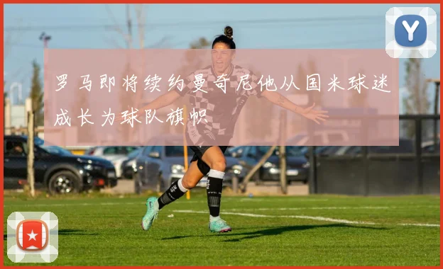 罗马即将续约曼奇尼他从国米球迷成长为球队旗帜