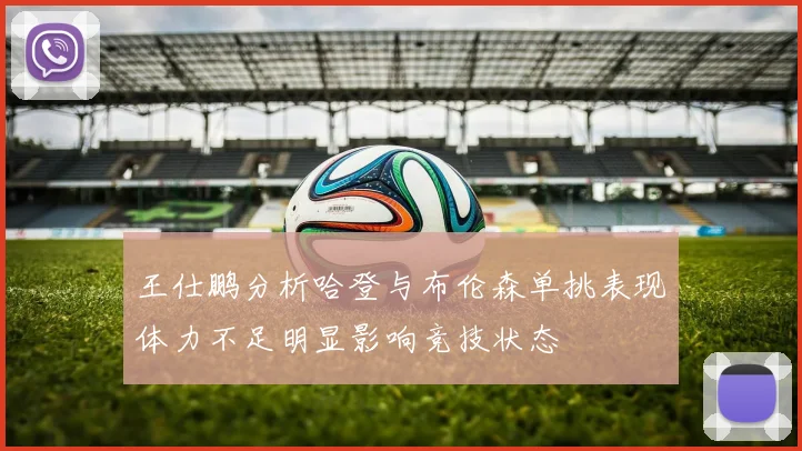 王仕鹏分析哈登与布伦森单挑表现体力不足明显影响竞技状态