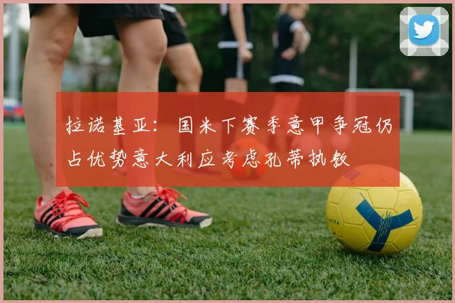 拉诺基亚：国米下赛季意甲争冠仍占优势意大利应考虑孔蒂执教