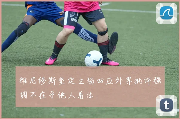 维尼修斯坚定立场回应外界批评强调不在乎他人看法