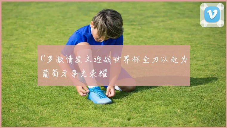 C罗激情发文迎战世界杯全力以赴为葡萄牙争光荣耀