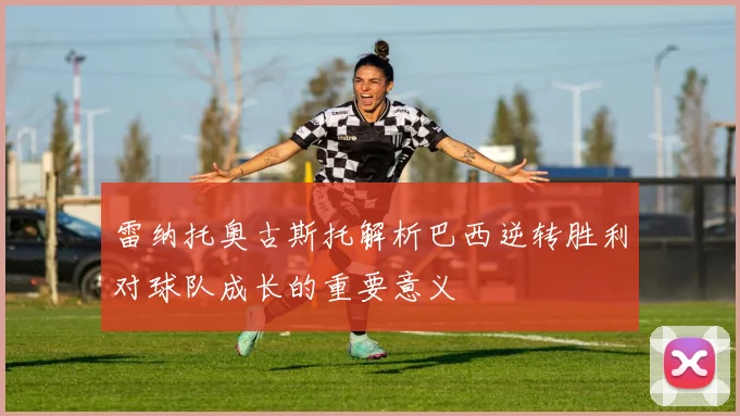 雷纳托奥古斯托解析巴西逆转胜利对球队成长的重要意义