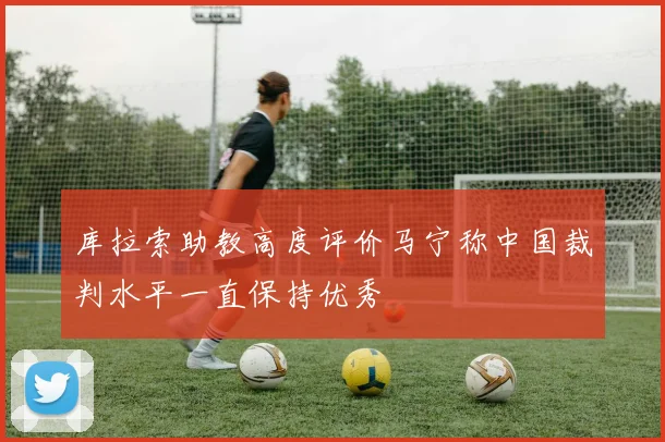 库拉索助教高度评价马宁称中国裁判水平一直保持优秀