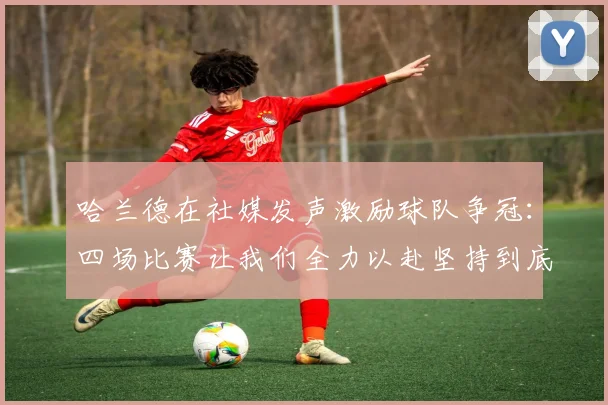 哈兰德在社媒发声激励球队争冠：四场比赛让我们全力以赴坚持到底