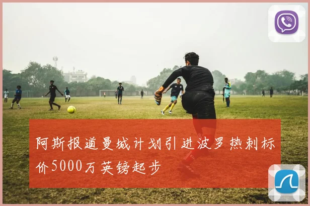阿斯报道曼城计划引进波罗热刺标价5000万英镑起步