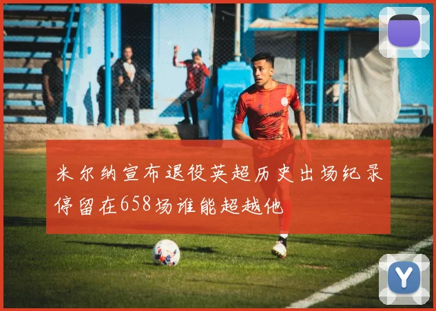 米尔纳宣布退役英超历史出场纪录停留在658场谁能超越他