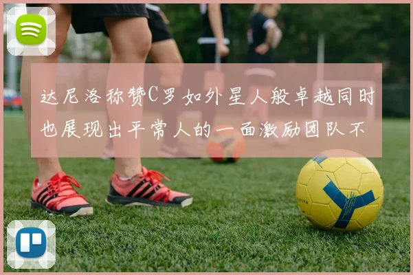 达尼洛称赞C罗如外星人般卓越同时也展现出平常人的一面激励团队不断进步