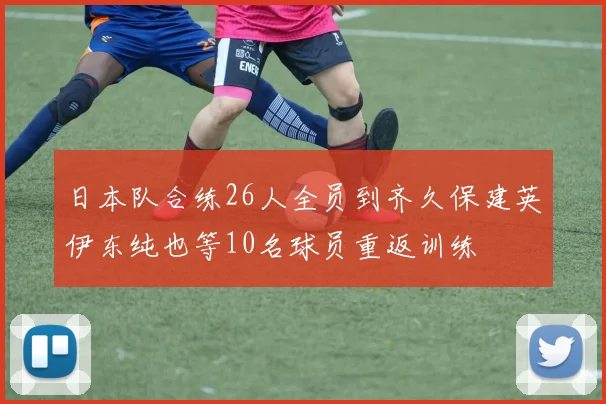日本队合练26人全员到齐久保建英伊东纯也等10名球员重返训练