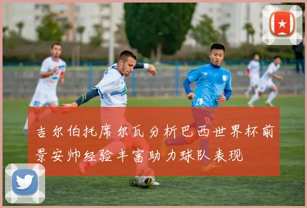 吉尔伯托席尔瓦分析巴西世界杯前景安帅经验丰富助力球队表现