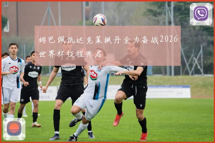 姆巴佩抵达克莱枫丹全力备战2026世界杯征程开启