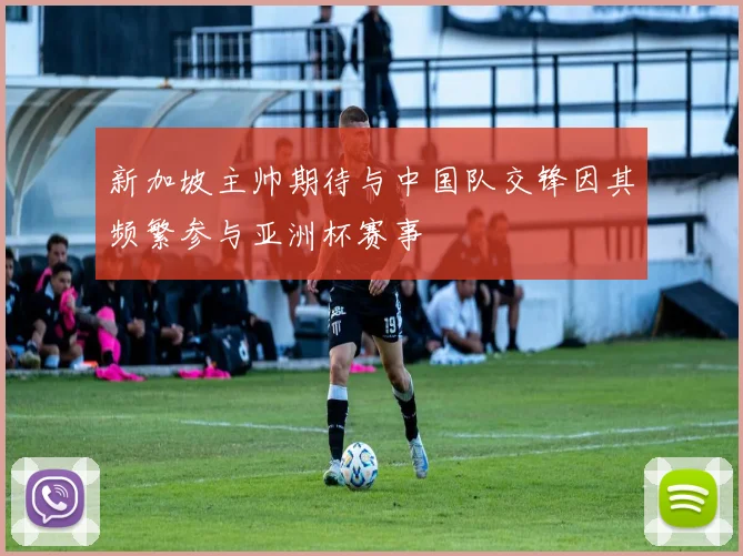 新加坡主帅期待与中国队交锋因其频繁参与亚洲杯赛事