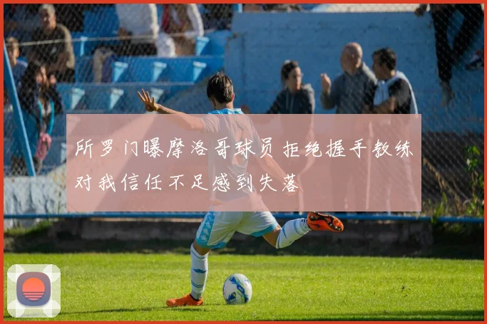 所罗门曝摩洛哥球员拒绝握手教练对我信任不足感到失落