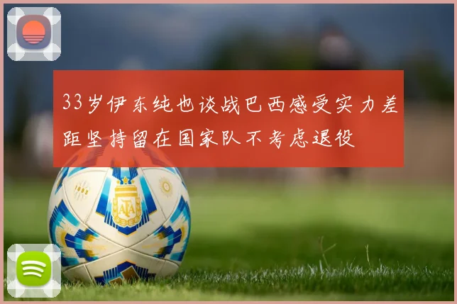 33岁伊东纯也谈战巴西感受实力差距坚持留在国家队不考虑退役